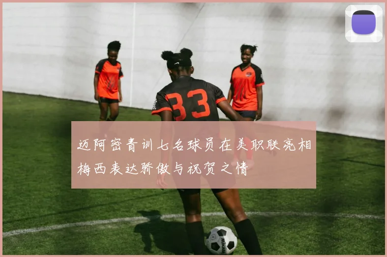 迈阿密青训七名球员在美职联亮相梅西表达骄傲与祝贺之情