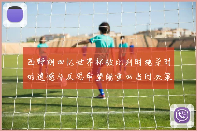 西野朗回忆世界杯被比利时绝杀时的遗憾与反思希望能重回当时决策时刻