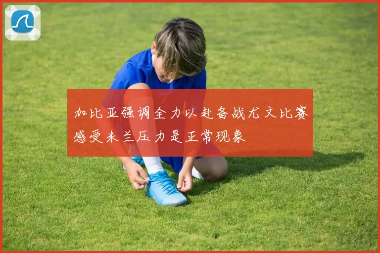 加比亚强调全力以赴备战尤文比赛感受米兰压力是正常现象
