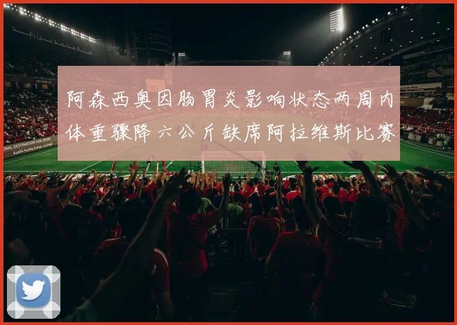 阿森西奥因肠胃炎影响状态两周内体重骤降六公斤缺席阿拉维斯比赛