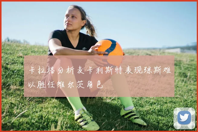 卡拉格分析麦卡利斯特表现琼斯难以胜任维尔茨角色
