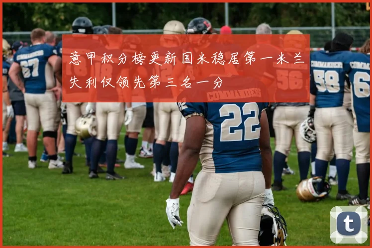 意甲积分榜更新国米稳居第一米兰失利仅领先第三名一分