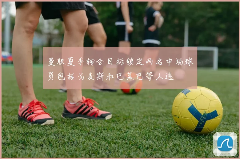 曼联夏季转会目标锁定两名中场球员包括戈麦斯和巴莱巴等人选