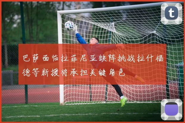 巴萨面临拉菲尼亚缺阵挑战拉什福德等新援将承担关键角色